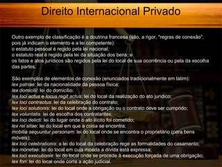 Direito Internacional Privado
Outro exemplo de classificação é a doutrina francesa (são, a rigor, "regras de conexão",
pois já indicam o elemento e a lei competente):
o estatuto pessoal é regido pela lei nacional;
o estatuto real é regido pela lei da situação dos bens; e
os fatos e atos jurídicos são regidos pela lei do local de sua ocorrência ou pela da escolha
das partes.
São exemplos de elementos de conexão (enunciados tradicionalmente em latim):
lex patriae: lei da nacionalidade da pessoa física;
lex domicilii: lei do domicílio;
lex loci actus e locus regit actus: lei do local da realização do ato jurídico;
lex loci contractus: lei da celebração do contrato;
lex loci solutionis: lei do local onde a obrigação ou o contrato deve ser cumprido;
lex voluntatis: lei de escolha dos contratantes;
lex loci delicti: lei do lugar onde o ato ilícito foi cometido;
lex rei sitae: lei do local em que a coisa se encontra;
mobilia sequuntur personam: lei do local onde se encontra o proprietário (para bens
móveis);
lex loci celebrationis: a lei do local da celebração rege as formalidades do casamento;
lex monetae: lei do local em cuja moeda a dívida está expressa;
lex loci executionis: lei do local onde se procede à execução forçada de uma obrigação;
lex fori: lei do local onde corre a ação judicial.

 