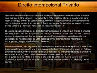 Direito Internacional Privado
Dentre os elementos de conexão acima, cada país escolhe os que melhor lhes convêm
para compor o DIPr nacional. Por exemplo, o DIPr brasileiro elegeu a lex domicilii para
reger o começo e o fim da personalidade, o nome, a capacidade e os direitos de família;
outros países preferem a lex patriae. O Brasil emprega a lex rei sitae para reger os bens;
outros Estados podem recorrer à mobilia sequuntur personam.
O estudo da nacionalidade é de grande importância para o DIPr, já que o tema é um dos
elementos de conexão ( lex patriae) utilizados por diversos países para resolver conflitos
de leis no espaço referentes ao estatuto pessoal (personalidade, capacidade etc.). A
verificação da nacionalidade de uma pessoa permite distinguir entre nacionais e
estrangeiros, que gozam de direitos diferentes.
Nacionalidade é o vínculo jurídico de direito público interno entre uma pessoa e um Estado.
A nacionalidade pressupõe que a pessoa goze de determinados direitos frente ao Estado
de que é nacional, como o direito de residir e trabalhar no território do Estado, o direito de
votar e ser votado (este, conhecido como cidadania), o direito de não
ser expulso ou extraditado e o direito à proteção do Estado (inclusive a proteção
diplomática e a assistência consular, quando o nacional se encontra no exterior), dentre
outros.

 