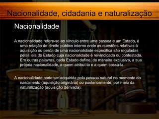 Nacionalidade, cidadania e naturalização
Nacionalidade,
A nacionalidade refere-se ao vínculo entre uma pessoa e um Estado, é
uma relação de direito público interno onde as questões relativas à
aquisição ou perda de uma nacionalidade específica são reguladas
pelas leis do Estado cuja nacionalidade é reivindicada ou contestada.
Em outras palavras, cada Estado define, de maneira exclusiva, a sua
própria nacionalidade, a quem atribuí-la e a quem cassá-la.
A nacionalidade pode ser adquirida pela pessoa natural no momento do
nascimento (aquisição originária) ou posteriormente, por meio da
naturalização (aquisição derivada).

 