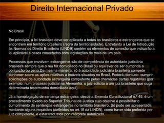 Direito Internacional Privado
No Brasil
Em princípio, a lei brasileira deve ser aplicada a todos os brasileiros e estrangeiros que se
encontrem em território brasileiro (regra da territorialidade). Entretanto a Lei de Introdução
às Normas do Direito Brasileiro (LINDB) contém os elementos de conexão que indicarão a
lei aplicável a casos conectados com legislações de mais de um país.
Processos que envolvam estrangeiros são de competência de autoridade judiciária
brasileira sempre que o réu for domiciliado no Brasil ou aqui tiver de ser cumprida a
obrigação ou pena.Da mesma maneira, só à autoridade judiciária brasileira compete
conhecer sobre as ações relativas a imóveis situados no Brasil. Poderá, contudo, cumprir
solicitações de autoridade estrangeira competente pelas chamadas cartas rogatórias (por
exemplo: num processo judicial na Alemanha, o juiz solicita a um juiz brasileiro que ouça
determinada testemunha domiciliada aqui).
Já a homologação de sentença estrangeira, desde a Emenda Constitucional n.º 45, é um
procedimento levado ao Superior Tribunal de Justiça cujo objetivo é possibilitar o
cumprimento de sentenças estrangeiras no território brasileiro. Só pode ser apresentada
mediante alguns requisitos (definidos no art.15 da LINDB), como haver sido proferida por
juiz competente, e estar traduzida por intérprete autorizado.

 