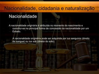 Nacionalidade, cidadania e naturalização
Nacionalidade,
A nacionalidade originária é atribuída no momento do nascimento e
constitui-se na principal forma de concessão da nacionalidade por um
Estado.
A nacionalidade originária pode ser adquirida por ius sanguinis (direito
de sangue) ou ius soli (direito do solo).

 