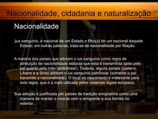 Nacionalidade, cidadania e naturalização
Nacionalidade,
Jus sanguinis, é nacional de um Estado o filho(a) de um nacional daquele
Estado; em outras palavras, trata-se da nacionalidade por filiação.
A maioria dos países que adotam o ius sanguinis como regra de
atribuição de nacionalidade estipula que esta é transmitida tanto pelo
pai quanto pela mãe (ambilinear). Todavia, alguns países (como o
Líbano e a Síria) adotam o ius sanguinis patrilinear (somente o pai
transmite a nacionalidade). O local do nascimento é irrelevante para
esta regra, que é a mais utilizada pelos sistemas legais europeus.
Sua adoção é justificada por países de tradição emigratória como uma
maneira de manter o vínculo com o emigrante e sua família no
exterior.

 
