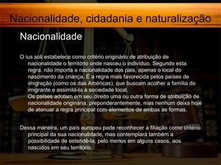 Nacionalidade, cidadania e naturalização
Nacionalidade,
O ius soli estabelece como critério originário de atribuição de
nacionalidade o território onde nasceu o indivíduo. Segundo esta
regra, não importa a nacionalidade dos pais, apenas o local do
nascimento da criança. É a regra mais favorecida pelos países de
imigração (como os das Américas), que buscam acolher a família do
imigrante e assimilá-la à sociedade local.
Os países adotam em seu direito uma ou outra forma de atribuição de
nacionalidade originária, preponderantemente, mas nenhum deixa hoje
de atenuar a regra principal com elementos de ambas as formas.
Dessa maneira, um país europeu pode reconhecer a filiação como critério
principal da sua nacionalidade, mas contemplará também a
possibilidade de estendê-la, pelo menos em alguns casos, aos
nascidos em seu território.

 