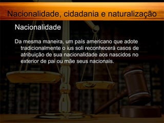 Nacionalidade, cidadania e naturalização
Nacionalidade,
Da mesma maneira, um país americano que adote
tradicionalmente o ius soli reconhecerá casos de
atribuição de sua nacionalidade aos nascidos no
exterior de pai ou mãe seus nacionais.

 