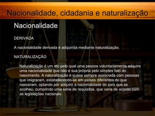 Nacionalidade, cidadania e naturalização
Nacionalidade,
DERIVADA
A nacionalidade derivada é adquirida mediante naturalização.
NATURALIZAÇÃO
Naturalização é um ato pelo qual uma pessoa voluntariamente adquire
uma nacionalidade que não é sua própria pelo simples fato do
nascimento. A naturalização é quase sempre associada com pessoas
que imigraram, estabelecendo-se em países diferentes do que
nasceram, optando por adquirir a nacionalidade do país que as
acolheu, cumprindo uma série de requisitos, que varia de acordo com
as legislações nacionais.

 