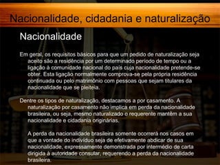 Nacionalidade, cidadania e naturalização
Nacionalidade,
Em geral, os requisitos básicos para que um pedido de naturalização seja
aceito são a residência por um determinado período de tempo ou a
ligação à comunidade nacional do país cuja nacionalidade pretende-se
obter. Esta ligação normalmente comprova-se pela própria residência
continuada ou pelo matrimônio com pessoas que sejam titulares da
nacionalidade que se pleiteia.
Dentre os tipos de naturalização, destacamos a por casamento. A
naturalização por casamento não implica em perda da nacionalidade
brasileira, ou seja, mesmo naturalizado o requerente mantêm a sua
nacionalidade e cidadania originárias.
A perda da nacionalidade brasileira somente ocorrerá nos casos em
que a vontade do indivíduo seja de efetivamente abdicar de sua
nacionalidade, expressamente demonstrada por intermédio de carta
dirigida à autoridade consular, requerendo a perda da nacionalidade
brasileira.

 
