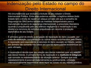 Indenização pelo Estado no campo do
Direito Internacional
Há circunstâncias que excluem a ilicitude do ato violador o Direito
Internacional Público. Entre elas podemos apontar: a legitima defesa (todo
Estado tem o direito de repelir um ataque armado até que o conselho de
Segurança da ONU tenha tomado as medidas indispensáveis para a
manutenção da paz e da segurança internacional); a prescrição liberatória
(quando o prejudicado pelo seu silêncio negligencia a reclamação e seu
direito) e a renúncia do individuo prejudicado em recorrer à proteção
diplomática de seu Estado.
É princípio geral do direito a obrigação de reparação do dano causado, por
meio de restituição, compensação ou outros meios reconhecidos pelo Direito.
A reparação será equivalente à natureza do dano causado ao Estado, sendo
em dinheiro tão somente nos casos em que há repercussões econômicas ao
país vitimado.
A reparação é devida quer em relação aos danos materiais quer em relação
aos danos morais. A primeira forma de reparação é a restitutio in integrum,
que consiste no restabelecimento da situação anterior. Sempre que este
restabelecimento é possível materialmente ou juridicamente, o Estado
internacionalmente responsável deve repor as coisas no seu estado primitivo.

 