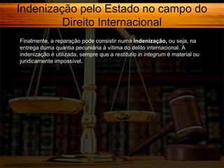 Indenização pelo Estado no campo do
Direito Internacional
Finalmente, a reparação pode consistir numa indenização, ou seja, na
entrega duma quantia pecuniária à vítima do delito internacional. A
indenização é utilizada, sempre que a restitutio in integrum é material ou
juridicamente impossível.

 