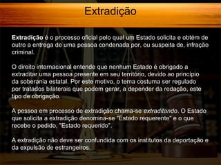 Extradição
Extradição é o processo oficial pelo qual um Estado solicita e obtém de
outro a entrega de uma pessoa condenada por, ou suspeita de, infração
criminal.
O direito internacional entende que nenhum Estado é obrigado a
extraditar uma pessoa presente em seu território, devido ao princípio
da soberania estatal. Por este motivo, o tema costuma ser regulado
por tratados bilaterais que podem gerar, a depender da redação, este
tipo de obrigação.
A pessoa em processo de extradição chama-se extraditando. O Estado
que solicita a extradição denomina-se "Estado requerente" e o que
recebe o pedido, "Estado requerido".
A extradição não deve ser confundida com os institutos da deportação e
da expulsão de estrangeiros.

 