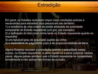 Extradição
Em geral, os Estados costumam impor como condições prévias e
necessárias para extraditar uma pessoa em seu território:
1) a existência de uma ordem de prisão emanada de autoridade
competente do Estado requerente (um juiz, por exemplo);
2) a tipificação do fato como crime tanto no Estado requerente quanto no
requerido;
3) um razoável grau de gravidade quanto ao crime;
4) a expectativa de julgamento justo e de proporcionalidade da pena.
Alguns Estados recusam a extradição quando o extraditado esteja
sujeito, no Estado requerente, à pena capital ou a pena corporal; nesses
casos, alguns países admitem que o Estado requerente se comprometa
formalmente a não aplicar tais formas de punição.

 