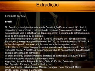 Extradição
Extradição por país
Brasil
No Brasil, a extradição é prevista pela Constituição Federal no art. 5º, LI e LII,
dispositivos que proíbem a extradição de brasileiro (exceto o naturalizado se a
naturalização veio a solidificar-se depois do crime) e vedam a de estrangeiro em
caso de crime político ou de opinião.
O instituto é definido pela Lei nº 6.815, de 19 de agosto de 1980 (Estatuto do
Estrangeiro), e regulado pelo Decreto nº 86.715, de 10 de dezembro de 1981. A
lei brasileira prevê que a extradição deve ser solicitada pelos canais
diplomáticos e o respectivo processo é apreciado exclusivamente pelo Supremo
Tribunal Federal. A existência de cônjuge ou filho de nacionalidade brasileira não
obsta a concessão da extradição.
O Brasil celebrou diversos tratados bilaterais de extradição. Até 2006, o país
mantinha acordos bilaterais sobre o tema com
Argentina, Austrália, Bélgica, Bolívia, Chile, Colômbia, Coréia do
Sul, Equador, Espanha, Estados Unidos da
América, França, Itália,Lituânia, México, Paraguai, Peru, Portugal, Reino
Unido, Suíça, Uruguai e Venezuela.

 