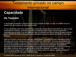 Testamento privado no campo
internacional
Capacidade
Do Testador
A capacidade do testador é aquela em que vem da vontade de testar, ou seja, é a aptidão em que o
testador tem para realizar ato juridicamente válido.
E essa capacidade, pelo nosso sistema legal, é apreciada exclusivamente pelo direito em vigor no lugar
de domicílio do testador, ao tempo de ser feito o testamento. Além disso, a doutrina dominante
estabelece que se avalie o ato pelo direito em vigor no domicílio que tinha ao tempo em que o praticou,
pois a validade de qualquer ato juridicamente apreciável só pode ser aferida pelo direito a que deveria
obedecer.
Descreve também o douto Amílcar de Castro diferenciando 2 hipóteses em que a divergência entre o
domicílio onde se faz o testamento e o domicílio onde há o falecimento, “em suma: se o testador tem
um domicílio ao testar, e outro ao falecer, prevalece o direito daquele quanto à capacidade, e o deste
quanto às disposições testamentárias. O conteúdo e os efeitos das disposições testamentárias
dependem exclusivamente do direito sucessório que, pelo nosso atual sistema, é o do país onde era
domiciliado o defunto, isto é, em vigor no último domicílio do testador, por ocasião do óbito”.
Diante de nosso código civil de 2002, não poderão testar, alem os incapazes, aqueles ao longo de
fazer o testamento não tiver o pleno discernimento.
E poderá testar aquele que tiver a idade igual ou superior a 16 anos de idade.

 