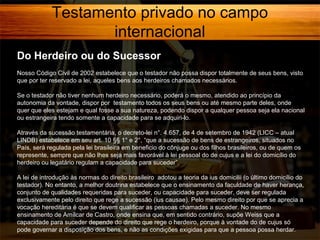 Testamento privado no campo
internacional
Do Herdeiro ou do Sucessor
Nosso Código Civil de 2002 estabelece que o testador não possa dispor totalmente de seus bens, visto
que por ter reservado a lei, aqueles bens aos herdeiros chamados necessários.
Se o testador não tiver nenhum herdeiro necessário, poderá o mesmo, atendido ao princípio da
autonomia da vontade, dispor por testamento todos os seus bens ou até mesmo parte deles, onde
quer que eles estejam e qual fosse a sua natureza, podendo dispor a qualquer pessoa seja ela nacional
ou estrangeira tendo somente a capacidade para se adquiri-lo.
Através da sucessão testamentária, o decreto-lei n°. 4.657, de 4 de setembro de 1942 (LICC – atual
LINDB) estabelece em seu art. 10 §§ 1° e 2°, “que a sucessão de bens de estrangeiros, situados no
País, será regulada pela lei brasileira em beneficio do cônjuge ou dos filhos brasileiros, ou de quem os
represente, sempre que não lhes seja mais favorável à lei pessoal do de cujus e a lei do domicílio do
herdeiro ou legatário regulam a capacidade para suceder”.
A lei de introdução às normas do direito brasileiro adotou a teoria da ius domicilii (o último domicílio do
testador). No entanto, a melhor doutrina estabelece que o ensinamento da faculdade de haver herança,
conjunto de qualidades requeridas para suceder, ou capacidade para suceder, deve ser regulada
exclusivamente pelo direito que rege a sucessão (ius causae). Pelo mesmo direito por que se aprecia a
vocação hereditária é que se devem qualificar as pessoas chamadas a suceder. No mesmo
ensinamento de Amílcar de Castro, onde ensina que, em sentido contrário, supõe Weiss que a
capacidade para suceder depende do direito que rege o herdeiro, porque à vontade do de cujus só
pode governar a disposição dos bens, e não as condições exigidas para que a pessoa possa herdar.

 