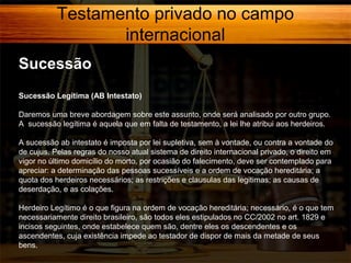 Testamento privado no campo
internacional
Sucessão
Sucessão Legítima (AB Intestato)
Daremos uma breve abordagem sobre este assunto, onde será analisado por outro grupo.
A sucessão legítima é aquela que em falta de testamento, a lei lhe atribui aos herdeiros.
A sucessão ab intestato é imposta por lei supletiva, sem à vontade, ou contra a vontade do
de cujus. Pelas regras do nosso atual sistema de direito internacional privado, o direito em
vigor no último domicílio do morto, por ocasião do falecimento, deve ser contemplado para
apreciar: a determinação das pessoas sucessíveis e a ordem de vocação hereditária; a
quota dos herdeiros necessários; as restrições e clausulas das legitimas; as causas de
deserdação, e as colações.
Herdeiro Legítimo é o que figura na ordem de vocação hereditária; necessário, é o que tem
necessariamente direito brasileiro, são todos eles estipulados no CC/2002 no art. 1829 e
incisos seguintes, onde estabelece quem são, dentre eles os descendentes e os
ascendentes, cuja existência impede ao testador de dispor de mais da metade de seus
bens.

 