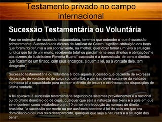 Testamento privado no campo
internacional
Sucessão Testamentária ou Voluntária
Para se entender de sucessão testamentária, teremos que entender o que é sucessão
primeiramente. Sucessão aos dizeres de Amílcar de Castro “significa atribuição dos bens
que foram do defunto a um sobrevivente, ou melhor, quer dizer tomar um vivo a situação
jurídica que foi de um morto, recebendo total ou parcialmente seus direitos e obrigações” e
aos dizeres do ilustríssimo Pimenta Bueno” sucessão é a transmissão de bens e direitos
que ficaram de um finado, com seus encargos, a quem a lei, ou à vontade dele, tem
designado”.
Sucessão testamentária ou voluntária é toda aquela sucessão que depende de expressa
declaração de vontade do de cujus (do defunto), e por isso deve cuidar-se da validade
intrínseca (é a capacidade para exercer o direito de testar) e extrínseca das disposições de
última vontade.
A lei aplicável à sucessão testamentária segundo os sistemas prevalecentes é a nacional
ou do último domicilio do de cujus, qualquer que seja a natureza dos bens e o país em que
se encontrem como estabelece o art. 10 da lei de introdução às normas de direito
brasileira, “a sucessão por morte ou por ausência obedece à lei do país em que era
domiciliado o defunto ou o desaparecido, qualquer que seja a natureza e a situação dos
bens”.

 