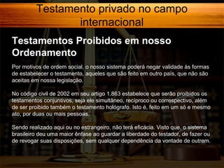 Testamento privado no campo
internacional
Testamentos Proibidos em nosso
Ordenamento
Por motivos de ordem social, o nosso sistema poderá negar validade às formas
de estabelecer o testamento, aqueles que são feito em outro país, que não são
aceitas em nossa legislação.
No código civil de 2002 em seu artigo 1.863 estabelece que serão proibidos os
testamentos conjuntivos, seja ele simultâneo, recíproco ou correspectivo, além
de ser proibido também o testamento hológrafo. Isto é, feito em um só e mesmo
ato, por duas ou mais pessoas.
Sendo realizado aqui ou no estrangeiro, não terá eficácia. Visto que, o sistema
brasileiro deu uma maior ênfase ao guardar a liberdade do testador, de fazer ou
de revogar suas disposições, sem qualquer dependência da vontade de outrem.

 