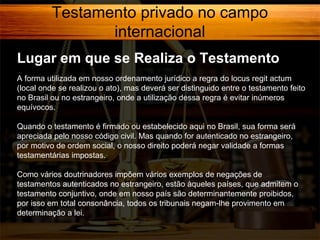 Testamento privado no campo
internacional
Lugar em que se Realiza o Testamento
A forma utilizada em nosso ordenamento jurídico a regra do locus regit actum
(local onde se realizou o ato), mas deverá ser distinguido entre o testamento feito
no Brasil ou no estrangeiro, onde a utilização dessa regra é evitar inúmeros
equívocos.
Quando o testamento é firmado ou estabelecido aqui no Brasil, sua forma será
apreciada pelo nosso código civil. Mas quando for autenticado no estrangeiro,
por motivo de ordem social, o nosso direito poderá negar validade a formas
testamentárias impostas.
Como vários doutrinadores impõem vários exemplos de negações de
testamentos autenticados no estrangeiro, estão àqueles países, que admitem o
testamento conjuntivo, onde em nosso país são determinantemente proibidos,
por isso em total consonância, todos os tribunais negam-lhe provimento em
determinação a lei.

 