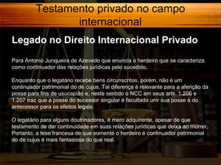 Testamento privado no campo
internacional
Legado no Direito Internacional Privado
Para Antonio Junqueira de Azevedo que enuncia o herdeiro que se caracteriza
como continuador das relações jurídicas pelo sucedido.
Enquanto que o legatário recebe bens circunscritos, porém, não é um
continuador patrimonial do de cujus. Tal diferença é relevante para a aferição da
posse para fins de usucapião e, neste sentido o NCC em seus arts. 1.206 e
1.207 traz que a posse do sucessor singular é facultado unir sua posse à do
antecessor para os efeitos legais.
O legatário para alguns doutrinadores, é mero adquirente, apesar de que
testamento de dar continuidade em suas relações jurídicas que deixa ao morrer.
Portanto, a tese francesa de que somente o herdeiro é continuador patrimonial
do de cujus é mais fantasiosa do que real.

 