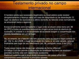 Testamento privado no campo
internacional
O herdeiro ainda que necessário (legitimário ou reservatário) pode receber
obrigatoriamente a herança salvo em caso de indignidade ou de deserdação. O
lugar da abertura de sucessão é o último domicílio do falecido onde normalmente
se encontram bens e negócios.
Excepcionalmente será competente o lugar onde se situam estes bens (art. 96
do CPC) e todas as questões sucessórias cingem-se ao local da abertura da
sucessão. A unidade e a universalidade da sucessão exigem a concentração dos
direitos hereditários em um só lugar.
Se, no entanto, se o falecido não tem domicílio certo se segue à regra contida no
art. 12§ 1o, da LINDB, o lugar da situação dos bens, e, se este variado, opta-se
finalmente pelo lugar de seu falecimento (art. 96, parágrafo único, II do CPC).
Todas essas regras não devem ser utilizadas de forma inflexível.
O Código Civil não permite a disposição da totalidade dos bens se existirem
parentes na linha reta com capacidade sucessória.
Radbruch sublinha que o atual direito sucessório não passa afinal dum
compromisso entre sistemas e princípios opostos.

 
