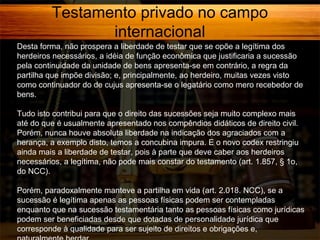 Testamento privado no campo
internacional
Desta forma, não prospera a liberdade de testar que se opõe a legítima dos
herdeiros necessários, a idéia de função econômica que justificaria a sucessão
pela continuidade da unidade de bens apresenta-se em contrário, a regra da
partilha que impõe divisão; e, principalmente, ao herdeiro, muitas vezes visto
como continuador do de cujus apresenta-se o legatário como mero recebedor de
bens.
Tudo isto contribui para que o direito das sucessões seja muito complexo mais
até do que é usualmente apresentado nos compêndios didáticos de direito civil.
Porém, nunca houve absoluta liberdade na indicação dos agraciados com a
herança, a exemplo disto, temos a concubina impura. E o novo codex restringiu
ainda mais a liberdade de testar, pois à parte que deve caber aos herdeiros
necessários, a legítima, não pode mais constar do testamento (art. 1.857, § 1o,
do NCC).
Porém, paradoxalmente manteve a partilha em vida (art. 2.018. NCC), se a
sucessão é legítima apenas as pessoas físicas podem ser contempladas
enquanto que na sucessão testamentária tanto as pessoas físicas como jurídicas
podem ser beneficiadas desde que dotadas de personalidade jurídica que
corresponde à qualidade para ser sujeito de direitos e obrigações e,

 