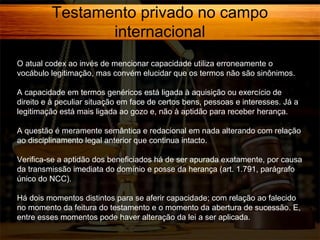 Testamento privado no campo
internacional
O atual codex ao invés de mencionar capacidade utiliza erroneamente o
vocábulo legitimação, mas convém elucidar que os termos não são sinônimos.
A capacidade em termos genéricos está ligada à aquisição ou exercício de
direito e à peculiar situação em face de certos bens, pessoas e interesses. Já a
legitimação está mais ligada ao gozo e, não à aptidão para receber herança.
A questão é meramente semântica e redacional em nada alterando com relação
ao disciplinamento legal anterior que continua intacto.
Verifica-se a aptidão dos beneficiados há de ser apurada exatamente, por causa
da transmissão imediata do domínio e posse da herança (art. 1.791, parágrafo
único do NCC).
Há dois momentos distintos para se aferir capacidade; com relação ao falecido
no momento da feitura do testamento e o momento da abertura de sucessão. E,
entre esses momentos pode haver alteração da lei a ser aplicada.

 