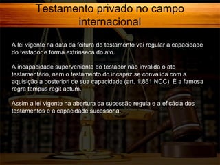 Testamento privado no campo
internacional
A lei vigente na data da feitura do testamento vai regular a capacidade
do testador e forma extrínseca do ato.
A incapacidade superveniente do testador não invalida o ato
testamentário, nem o testamento do incapaz se convalida com a
aquisição a posteriori de sua capacidade (art. 1.861 NCC). É a famosa
regra tempus regit actum.
Assim a lei vigente na abertura da sucessão regula e a eficácia dos
testamentos e a capacidade sucessória.

 