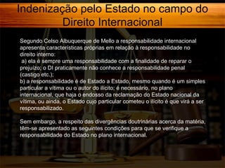 Indenização pelo Estado no campo do
Direito Internacional
Segundo Celso Albuquerque de Mello a responsabilidade internacional
apresenta características próprias em relação à responsabilidade no
direito interno:
a) ela é sempre uma responsabilidade com a finalidade de reparar o
prejuízo; o DI praticamente não conhece a responsabilidade penal
(castigo etc.);
b) a responsabilidade é de Estado a Estado, mesmo quando é um simples
particular a vítima ou o autor do ilícito; é necessário, no plano
internacional, que haja o endosso da reclamação do Estado nacional da
vítima, ou ainda, o Estado cujo particular cometeu o ilícito é que virá a ser
responsabilizado.
Sem embargo, a respeito das divergências doutrinárias acerca da matéria,
têm-se apresentado as seguintes condições para que se verifique a
responsabilidade do Estado no plano internacional.

 