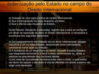 Indenização pelo Estado no campo do
Direito Internacional
a) Violação de uma regra jurídica de caráter internacional;
b) Que a transgressão da regra ocasione um dano;
c) Que a ofensa seja imputável ao Estado.
Guido Soares, alargando a discussão, registra que a para se configurar
um dever de reparação de dano no Direito Internacional, é necessária a
ocorrência dos seguintes elementos:
a) Um comportamento em violação de um dever internacional, sempre
imputável a um ou mais Estados, denominado ilícito internacional,
consistente numa ação ou omissão;
b) A existência de um dano físico ou moral, causado a outros Estados,
sua integridade territorial ou a bens a estes pertencentes ou, ainda, a
pessoas ou propriedade dos nacionais destes;
c) Um nexo de causalidade normativa entre dano e ilícito, o qual institui
um dever de reparar o seu autor e cria ao ofendido um direito subjetivo de
exigir uma reparação

 