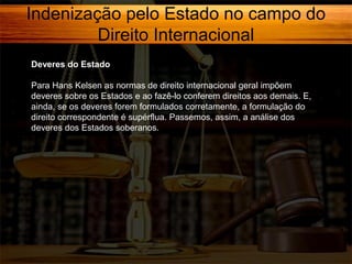 Indenização pelo Estado no campo do
Direito Internacional
Deveres do Estado
Para Hans Kelsen as normas de direito internacional geral impõem
deveres sobre os Estados e ao fazê-lo conferem direitos aos demais. E,
ainda, se os deveres forem formulados corretamente, a formulação do
direito correspondente é supérflua. Passemos, assim, a análise dos
deveres dos Estados soberanos.

 