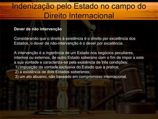 Indenização pelo Estado no campo do
Direito Internacional
Dever de não intervenção
Considerando que o direito à existência é o direito por excelência dos
Estados, o dever de não-intervenção é o dever por excelência.
A intervenção é a ingerência de um Estado nos negócios peculiares,
internos ou externos, de outro Estado soberano com o fim de impor a este
a sua vontade e caracteriza-se pela existência de três condições:
1) imposição da vontade exclusiva do Estado que a pratica;
2) a existência de dois Estados soberanos;
3) um ato abusivo, não baseado em compromisso internacional.

 