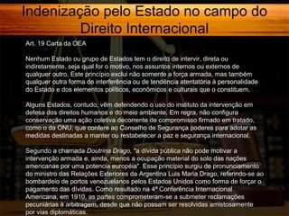 Indenização pelo Estado no campo do
Direito Internacional
Art. 19 Carta da OEA
Nenhum Estado ou grupo de Estados tem o direito de intervir, direta ou
indiretamente, seja qual for o motivo, nos assuntos internos ou externos de
qualquer outro. Este princípio exclui não somente a força armada, mas também
qualquer outra forma de interferência ou de tendência atentatória à personalidade
do Estado e dos elementos políticos, econômicos e culturais que o constituem.
Alguns Estados, contudo, vêm defendendo o uso do instituto da intervenção em
defesa dos direitos humanos e do meio ambiente. Em regra, não configura
conservação uma ação coletiva decorrente de compromisso firmado em tratado,
como o da ONU, que confere ao Conselho de Segurança poderes para adotar as
medidas destinadas a manter ou restabelecer a paz e segurança internacional.
Segundo a chamada Doutrina Drago, "a dívida pública não pode motivar a
intervenção armada e, ainda, menos a ocupação material do solo das nações
americanas por uma potencia européia". Esse princípio surgiu de pronunciamento
do ministro das Relações Exteriores da Argentina Luis Maria Drago, referindo-se ao
bombardeio de portos venezuelanos pelos Estados Unidos como forma de forçar o
pagamento das dívidas. Como resultado na 4ª Conferência Internacional
Americana, em 1910, as partes comprometeram-se a submeter reclamações
pecuniárias à arbitragem, desde que não possam ser resolvidas amistosamente
por vias diplomáticas.

 