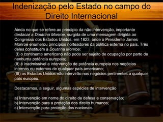 Indenização pelo Estado no campo do
Direito Internacional
Ainda no que se refere ao princípio da não-intervenção, importante
destacar a Doutrina Monroe, surgida de uma mensagem dirigida ao
Congresso dos Estados Unidos, em 1823, onde o Presidente James
Monroe enumerou princípios norteadores da política externa no país. Três
deles constituem a Doutrina Monroe:
(I) o continente americano não pode ser sujeito de ocupação por parte de
nenhuma potência europeia;
(II) é inadmissível a intervenção de potência europeia nos negócios
internos ou externos de qualquer país americano;
(III) os Estados Unidos não intervirão nos negócios pertinentes a qualquer
país europeu.
Destacamos, a seguir, algumas espécies de intervenção
a) Intervenção em nome do direito de defesa e conservação;
b) Intervenção para a proteção dos direito humanos;
c) Intervenção para proteção dos nacionais.

 