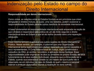 Indenização pelo Estado no campo do
Direito Internacional
Responsabilidade por danos internacionais
Como vimos, as relações entre os Estados fundam-se em princípios que criam
obrigações e direitos mútuos, os quais, uma vez isolados, podem ocasionar a
responsabilidade do Estado perante outros membros da sociedade internacional.
A base fundamental da responsabilidade internacional está amparada na noção de
que o Estado é responsável pela prática de um ato ilícito segundo o direito
internacional deve ao Estado a que tal ato tenha causado dano uma reparação
adequada.
Essa máxima também é aplicável aos outros sujeitos do Direito Internacional
Público. Nesse sentido, por exemplo, é possível que uma Organização
Internacional tenha legitimidade para pleitear reparação por danos causados a
seus representantes. A Corte Internacional de Justiça, órgão jurisdicional e
consultivo da ONU, já ventilou, na prática, a aplicação dessa hipótese. Essa
responsabilidade pode originar-se de atos ou omissões do próprio Estado, de seus
funcionários ou de seus súditos (indivíduos), enquanto que a vítima pode ser o
Estado, quando sua soberania é violada ou um tratado de que é parte não é
observado, ou um individuo, no caso do Estado do qual o mesmo é nacional
exercer a proteção diplomática visando à reparação do dano sofrido.

 