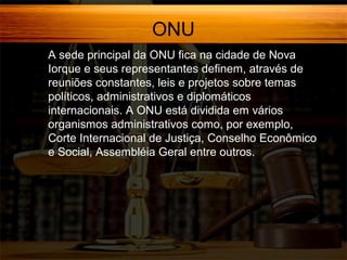 ONU
A sede principal da ONU fica na cidade de Nova
Iorque e seus representantes definem, através de
reuniões constantes, leis e projetos sobre temas
políticos, administrativos e diplomáticos
internacionais. A ONU está dividida em vários
organismos administrativos como, por exemplo,
Corte Internacional de Justiça, Conselho Econômico
e Social, Assembléia Geral entre outros.

 