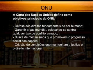 ONU
A Carta das Nações Unidas define como
objetivos principais da ONU:
- Defesa dos direitos fundamentais do ser humano;
- Garantir a paz mundial, colocando-se contra
qualquer tipo de conflito armado;
- Busca de mecanismos que promovam o progresso
social das nações;
- Criação de condições que mantenham a justiça e
o direito internacional

 