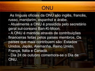 ONU
- As

línguas oficiais da ONU são inglês, francês,
russo, mandarim, espanhol e árabe.
- Atualmente a ONU é presidida pelo secretário
geral sul-coreano Ban-Ki-Moon.
- A ONU é mantida através de contribuições
financeiras feitas pelos países membros. Os
países que mais contribuem são: Estados
Unidos, Japão, Alemanha, Reino Unido,
França, Itália e Canadá.
- Dia 24 de outubro comemora-se o Dia da
ONU.

 
