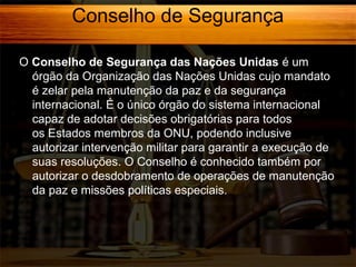 Conselho de Segurança
O Conselho de Segurança das Nações Unidas é um
órgão da Organização das Nações Unidas cujo mandato
é zelar pela manutenção da paz e da segurança
internacional. É o único órgão do sistema internacional
capaz de adotar decisões obrigatórias para todos
os Estados membros da ONU, podendo inclusive
autorizar intervenção militar para garantir a execução de
suas resoluções. O Conselho é conhecido também por
autorizar o desdobramento de operações de manutenção
da paz e missões políticas especiais.

 