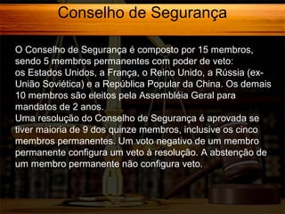 Conselho de Segurança
O Conselho de Segurança é composto por 15 membros,
sendo 5 membros permanentes com poder de veto:
os Estados Unidos, a França, o Reino Unido, a Rússia (exUnião Soviética) e a República Popular da China. Os demais
10 membros são eleitos pela Assembléia Geral para
mandatos de 2 anos.
Uma resolução do Conselho de Segurança é aprovada se
tiver maioria de 9 dos quinze membros, inclusive os cinco
membros permanentes. Um voto negativo de um membro
permanente configura um veto à resolução. A abstenção de
um membro permanente não configura veto.

 