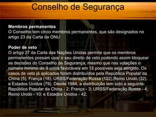 Conselho de Segurança
Membros permanentes
O Conselho tem cinco membros permanentes, que são designados no
artigo 23 da Carta da ONU
Poder de veto
O artigo 27 da Carta das Nações Unidas permite que os membros
permanentes possam usar o seu direito de veto podendo assim bloquear
as decisões do Conselho de Segurança, mesmo que nas votações o
número mínimo de 9 votos favoráveis em 15 possíveis seja atingido. Os
casos de veto já aplicados foram distribuídos pela República Popular da
China (5), França (18), URSS/Federação Russa (122),Reino Unido (32)
e Estados Unidos (79). Desde 1984, a distribuição tem sido a seguinte:
República Popular da China - 2; França - 3; URSS/Federação Russa - 4;
Reino Unido - 10; e Estados Unidos - 42.

 