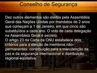 Conselho de Segurança
Dez outros elementos são eleitos pela Assembléia
Geral das Nações Unidas por mandatos de 2 anos
que começam a 1 de Janeiro, em que cinco são
substituídos a cada ano. O voto de cada delegação
na Assembleia Geral é secreto.
O artigo 23 da Carta da ONU estabelece dois
critérios para a eleição de membros nãopermanentes: contribuição para a manutenção da
paz e da segurança internacional e distribuição
regional eqüitativa.

 