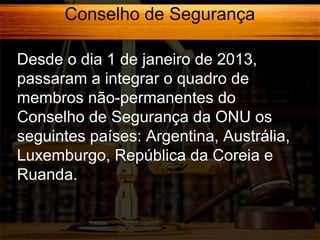 Conselho de Segurança
Desde o dia 1 de janeiro de 2013,
passaram a integrar o quadro de
membros não-permanentes do
Conselho de Segurança da ONU os
seguintes países: Argentina, Austrália,
Luxemburgo, República da Coreia e
Ruanda.

 