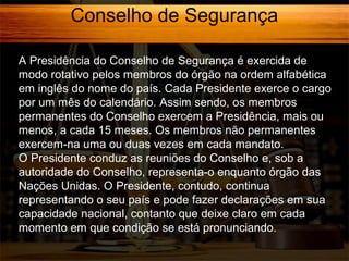 Conselho de Segurança
A Presidência do Conselho de Segurança é exercida de
modo rotativo pelos membros do órgão na ordem alfabética
em inglês do nome do país. Cada Presidente exerce o cargo
por um mês do calendário. Assim sendo, os membros
permanentes do Conselho exercem a Presidência, mais ou
menos, a cada 15 meses. Os membros não permanentes
exercem-na uma ou duas vezes em cada mandato.
O Presidente conduz as reuniões do Conselho e, sob a
autoridade do Conselho, representa-o enquanto órgão das
Nações Unidas. O Presidente, contudo, continua
representando o seu país e pode fazer declarações em sua
capacidade nacional, contanto que deixe claro em cada
momento em que condição se está pronunciando.

 