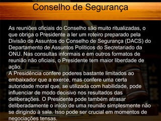 Conselho de Segurança
As reuniões oficiais do Conselho são muito ritualizadas, o
que obriga o Presidente a ler um roteiro preparado pela
Divisão de Assuntos do Conselho de Segurança (DACS) do
Departamento de Assuntos Políticos do Secretariado da
ONU. Nas consultas informais e em outros formatos de
reunião não oficiais, o Presidente tem maior liberdade de
ação.
A Presidência confere poderes bastante limitados ao
embaixador que a exerce, mas confere uma certa
autoridade moral que, se utilizada com habilidade, pode
influenciar de modo decisivo nos resultados das
deliberações. O Presidente pode também atrasar
deliberadamente o início de uma reunião simplesmente não
se dirigindo à sala. Isso pode ser crucial em momentos de
negociações tensas.

 