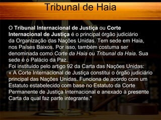 Tribunal de Haia
O Tribunal Internacional de Justiça ou Corte
Internacional de Justiça é o principal órgão judiciário
da Organização das Nações Unidas. Tem sede em Haia,
nos Países Baixos. Por isso, também costuma ser
denominada como Corte da Haia ou Tribunal da Haia. Sua
sede é o Palácio da Paz.
Foi instituído pelo artigo 92 da Carta das Nações Unidas:
« A Corte Internacional de Justiça constitui o órgão judiciário
principal das Nações Unidas. Funciona de acordo com um
Estatuto estabelecido com base no Estatuto da Corte
Permanente de Justiça Internacional e anexado à presente
Carta da qual faz parte integrante."

 