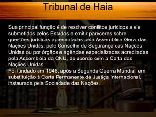 Tribunal de Haia
Sua principal função é de resolver conflitos jurídicos a ele
submetidos pelos Estados e emitir pareceres sobre
questões jurídicas apresentadas pela Assembléia Geral das
Nações Unidas, pelo Conselho de Segurança das Nações
Unidas ou por órgãos e agências especializadas acreditadas
pela Assembléia da ONU, de acordo com a Carta das
Nações Unidas.
Foi fundado em 1946, após a Segunda Guerra Mundial, em
substituição à Corte Permanente de Justiça Internacional,
instaurada pela Sociedade das Nações.

 