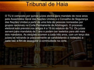 Tribunal de Haia
O TIJ é composto por quinze juízes eleitos para mandato de nove anos
pela Assembléia Geral das Nações Unidas e o Conselho de Segurança
das Nações Unidas a partir de uma lista de pessoas nomeadas por
grupos nacionais na Corte Permanente de Arbitragem. O processo
eleitoral está previsto nos artigos 4 a 19 do estatuto do TIJ. Os juízes
servem para mandatos de 1 ano e podem ser reeleitos para até mais
dois mandatos. As eleições ocorrem a cada três anos, com um terço dos
juízes se retirando (e possivelmente se candidatando à reeleição) a
cada vez, a fim de assegurar a continuidade na corte.
]

 