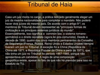 Tribunal de Haia
Caso um juiz morra no cargo, a prática tem sido geralmente eleger um
juiz da mesma nacionalidade para completar o mandato. Não poderá
haver dois juízes do mesmo país. De acordo com o artigo 9 º, os
membros do Tribunal devem representar as "principais formas de
civilização e os principais sistemas jurídicos do mundo".
Essencialmente, isso significa a common law, o sistema romanogermânico e o direito socialista (agora lei pós-comunista). Desde a
década de 1990, quatro dos cinco membros permanentes do Conselho
de Segurança (França, Russia, Reino Unido e Estados Unidos) sempre
tiveram um juiz no Tribunal. A exceção foi a China (República da
China até 1971, e República Popular da China a partir de 1971), que
não tinha um juiz no Tribunal no período 1967-1985, porque não
apresentava um candidato. A regra de uma composição
geopolítica existe, apesar do fato de que não há previsão para isso no
Estatuto da TIJ.

 