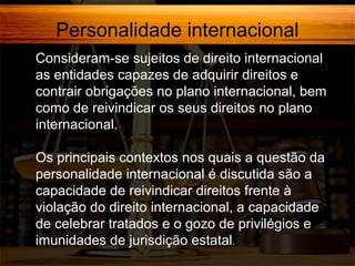 Personalidade internacional
Consideram-se sujeitos de direito internacional
as entidades capazes de adquirir direitos e
contrair obrigações no plano internacional, bem
como de reivindicar os seus direitos no plano
internacional.
Os principais contextos nos quais a questão da
personalidade internacional é discutida são a
capacidade de reivindicar direitos frente à
violação do direito internacional, a capacidade
de celebrar tratados e o gozo de privilégios e
imunidades de jurisdição estatal.

 