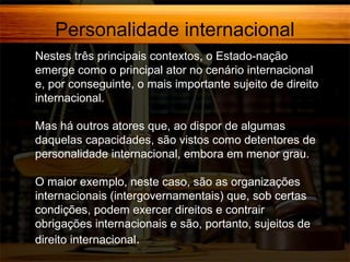 Personalidade internacional
Nestes três principais contextos, o Estado-nação
emerge como o principal ator no cenário internacional
e, por conseguinte, o mais importante sujeito de direito
internacional.
Mas há outros atores que, ao dispor de algumas
daquelas capacidades, são vistos como detentores de
personalidade internacional, embora em menor grau.
O maior exemplo, neste caso, são as organizações
internacionais (intergovernamentais) que, sob certas
condições, podem exercer direitos e contrair
obrigações internacionais e são, portanto, sujeitos de
direito internacional.

 