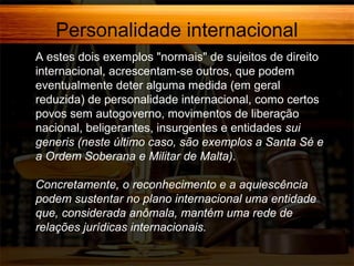 Personalidade internacional
A estes dois exemplos "normais" de sujeitos de direito
internacional, acrescentam-se outros, que podem
eventualmente deter alguma medida (em geral
reduzida) de personalidade internacional, como certos
povos sem autogoverno, movimentos de liberação
nacional, beligerantes, insurgentes e entidades sui
generis (neste último caso, são exemplos a Santa Sé e
a Ordem Soberana e Militar de Malta).
Concretamente, o reconhecimento e a aquiescência
podem sustentar no plano internacional uma entidade
que, considerada anômala, mantém uma rede de
relações jurídicas internacionais.

 